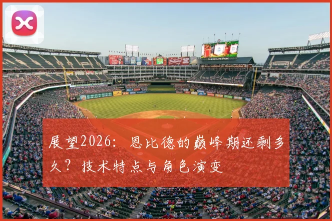 展望2026：恩比德的巅峰期还剩多久？技术特点与角色演变