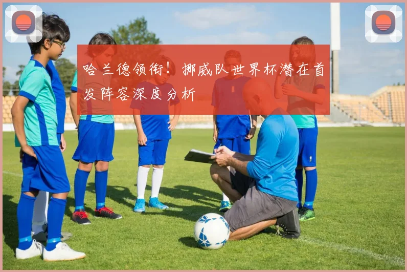 哈兰德领衔!挪威队世界杯潜在首发阵容深度分析