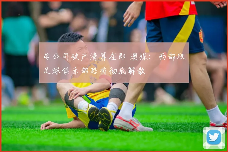 母公司破产清算在即 澳媒：西部联足球俱乐部恐将彻底解散