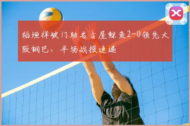稻垣祥破门助名古屋鲸鱼2-0领先大阪钢巴,半场战报速递