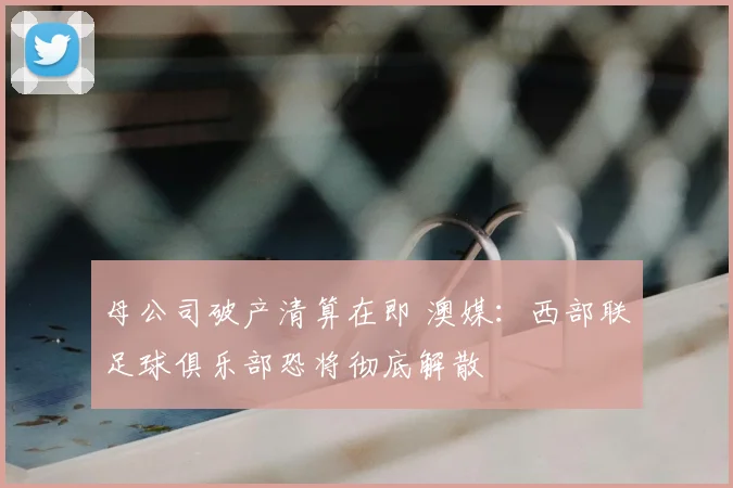 母公司破产清算在即 澳媒：西部联足球俱乐部恐将彻底解散